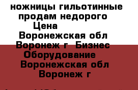 ножницы гильотинные продам недорого › Цена ­ 150 000 - Воронежская обл., Воронеж г. Бизнес » Оборудование   . Воронежская обл.,Воронеж г.